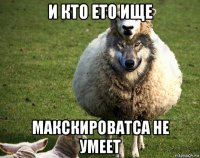 и кто ето ище макскироватса не умеет