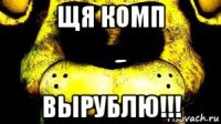 щя комп вырублю!!!