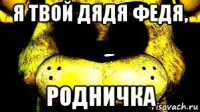 я твой дядя федя, родничка