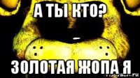 а ты кто? золотая жопа я