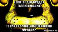 если голден фредди галлюцинация, то как он засовывает в костюм фредди?