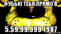 я убью тебя прямо в 5.59.99.999 1987