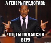 а теперь представь что ты подался в веру