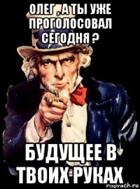 олег , а ты уже проголосовал сегодня ? будущее в твоих руках