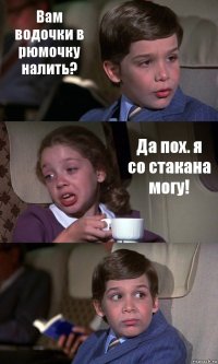 Вам водочки в рюмочку налить? Да пох. я со стакана могу! 