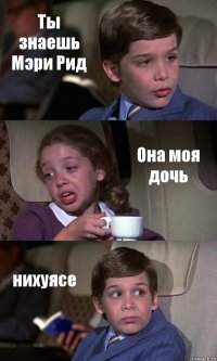 Ты знаешь Мэри Рид Она моя дочь нихуясе