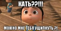 кать??!!! можно мне тебя ущипнуть ?!