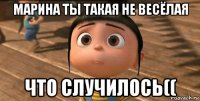 марина ты такая не весёлая что случилось((