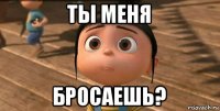 ты меня бросаешь?