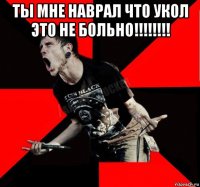 ты мне наврал что укол это не больно!!!!!!!! 