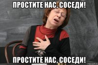 простите нас, соседи! простите нас, соседи!