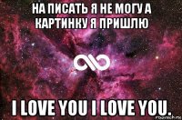 на писать я не могу а картинку я пришлю i love you i love you.