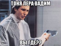 тоня лера вадим вы где??