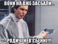 вони ня вже заєбали... родичі нев'єбенні!!!