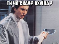 ти чо скау ? охуїла ? 