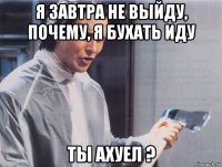 я завтра не выйду, почему, я бухать иду ты ахуел ?