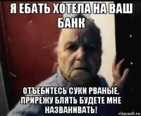 я ебать хотела на ваш банк отъебитесь суки рваные, прирежу блять будете мне названивать!