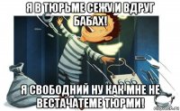 я в тюрьме сежу и вдруг бабах! я свободний ну как мне не вестачатеме тюрми!