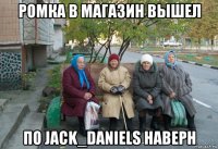 ромка в магазин вышел по jack_daniels наверн