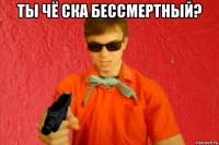 ты чё ска бессмертный? 