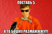 поставь 5 а то бошку размажжжу!!!