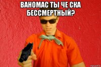 ваномас ты че ска бессмертный? 