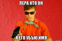 лера кто он я его убъю,имя