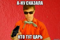 а-ну сказала кто тут царь