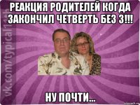 реакция родителей когда закончил четверть без 3!!! ну почти...