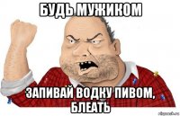 будь мужиком запивай водку пивом, блеать
