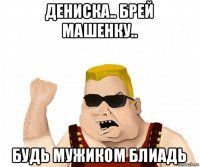 дениска.. брей машенку.. будь мужиком блиадь