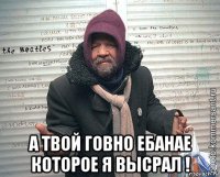  а твой говно ебанае которое я высрал !