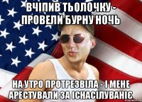 вчіпив тьолочку - провели бурну ночь на утро протрезвіла - і мене арестували за існасілуваніє