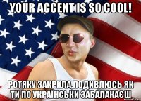 your accent is so cool! ротяку закрила,подивлюсь як ти по українськи забалакаєш