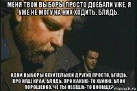 меня твои выборы просто доебали уже, я уже не могу на них ходить, блядь. одни выборы охуительней других просто, блядь. про наш край, блядь, про какую-то хуйню, блок порошенко. чё ты несёшь-то вообще?