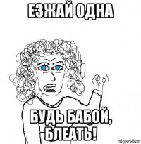 езжай одна будь бабой, блеать!