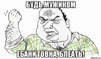 будь мужиком ебани говна, блеать!