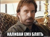  наливай ему блять