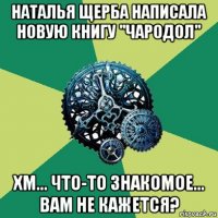 наталья щерба написала новую книгу "чародол" хм... что-то знакомое... вам не кажется?