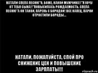 натали спела песню"о, боже, какой мужчина!!"я хочу от тебя сына!!"повысилась рождаемость. спела песню"а он такой, парень с бородой! все капец, парни отростили бороды… натали, пожалуйста, спой про снижение цен и повышение зарплаты!!!