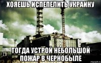 хояешь испепелить украину тогда устрой небольшой пожар в чернобыле