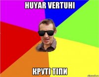 huyar vertuhi круті тіпи