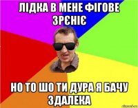 лідка в мене фігове зрєніє но то шо ти дура я бачу здалека