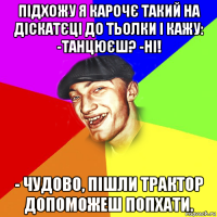 підхожу я карочє такий на діскатєці до тьолки і кажу: -танцюєш? -ні! - чудово, пішли трактор допоможеш попхати.