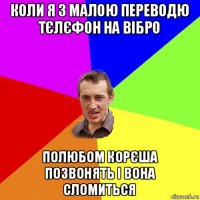 коли я з малою переводю тєлєфон на вібро полюбом корєша позвонять і вона сломиться