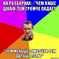 на розборках: -"чем више шкаф-тем громче падает -"чем меньше тумбочка-тем дальше летит"