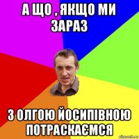 а що , якщо ми зараз з олгою йосипівною потраскаємся