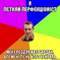 я лєтняй-перфекціоніст мене роздражає бардак, але мені лєнь його убирать