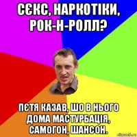 сєкс, наркотіки, рок-н-ролл? пєтя казав, шо в нього дома мастурбація, самогон, шансон.