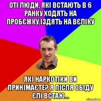 оті люди, які встають в 6 ранку ходять на пробєжку,їздять на вєліку які наркотіки ви принімаєте? я після обіду єлі встаю...